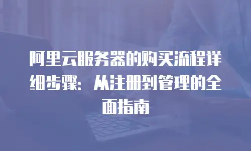 阿里云服务器的购买流程详细步骤：从注册到管理的全面指南