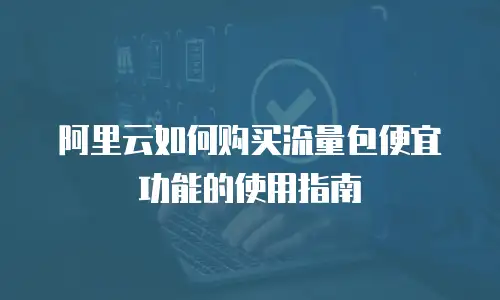 阿里云如何购买流量包便宜功能的使用指南