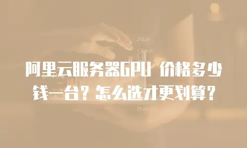 阿里云服务器GPU 价格多少钱一台？怎么选才更划算？