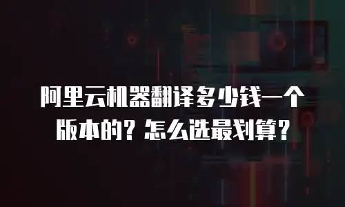 阿里云机器翻译多少钱一个版本的？怎么选最划算？