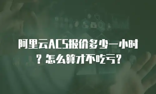 阿里云ACS报价多少一小时？怎么算才不吃亏？