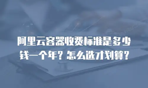 阿里云容器收费标准是多少钱一个年？怎么选才划算？