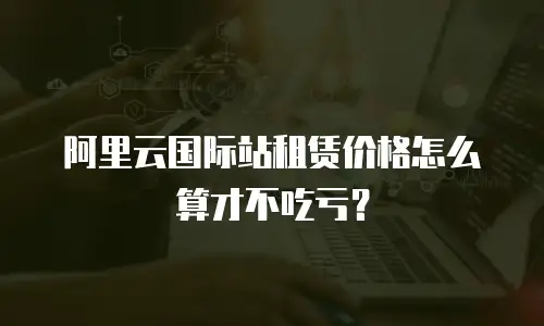 阿里云国际站租赁价格怎么算才不吃亏？