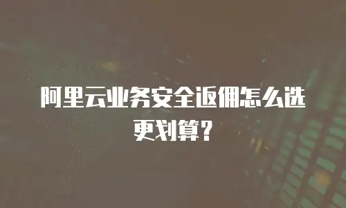 阿里云业务安全返佣怎么选更划算？