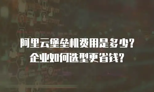 阿里云堡垒机费用是多少？企业如何选型更省钱？