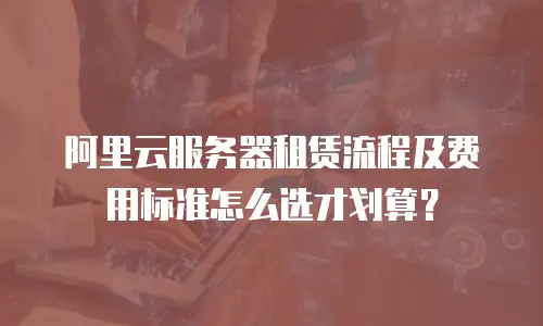 阿里云服务器租赁流程及费用标准怎么选才划算？