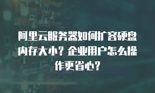 阿里云服务器如何扩容硬盘内存大小？企业用户怎么操作更省心？