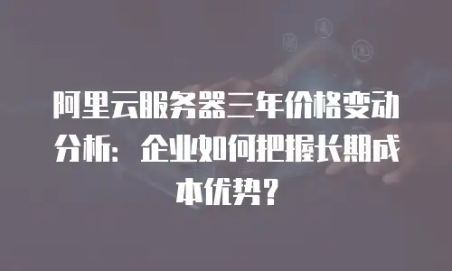 阿里云服务器三年价格变动分析：企业如何把握长期成本优势？