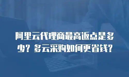 阿里云代理商最高返点是多少？多云采购如何更省钱？