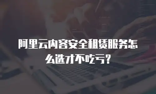 阿里云内容安全租赁服务怎么选才不吃亏？
