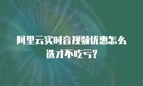 阿里云实时音视频优惠怎么选才不吃亏？