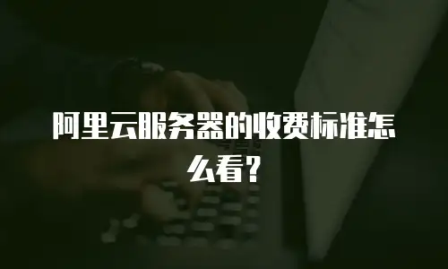 阿里云服务器的收费标准怎么看？