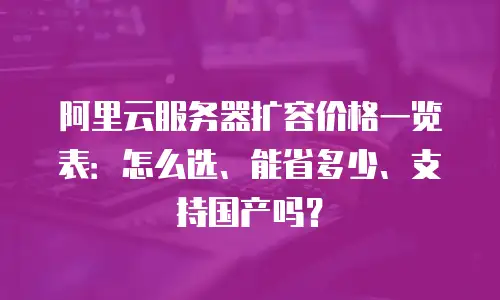 阿里云服务器扩容价格一览表：怎么选、能省多少、支持国产吗？