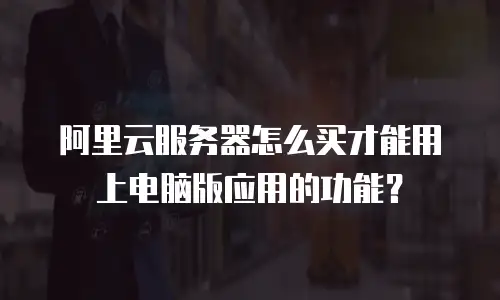 阿里云服务器怎么买才能用上电脑版应用的功能？