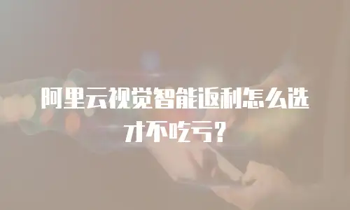 阿里云视觉智能返利怎么选才不吃亏？