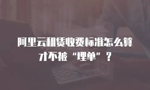 阿里云租赁收费标准怎么算才不被“埋单”？