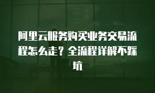 阿里云服务购买业务交易流程怎么走？全流程详解不踩坑