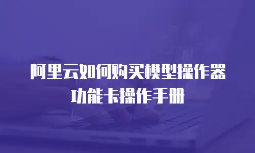 阿里云如何购买模型操作器功能卡操作手册