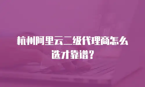 杭州阿里云二级代理商怎么选才靠谱？