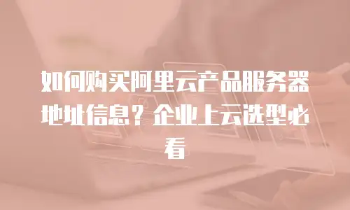 如何购买阿里云产品服务器地址信息？企业上云选型必看
