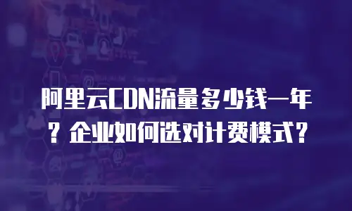 阿里云CDN流量多少钱一年？企业如何选对计费模式？