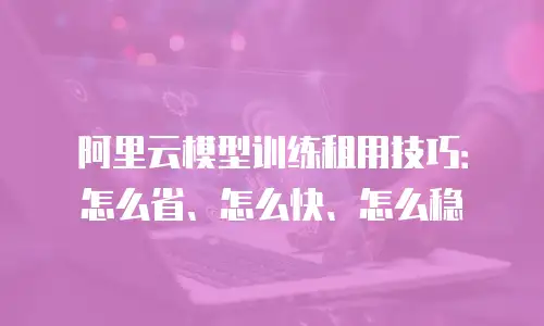 阿里云模型训练租用技巧：怎么省、怎么快、怎么稳