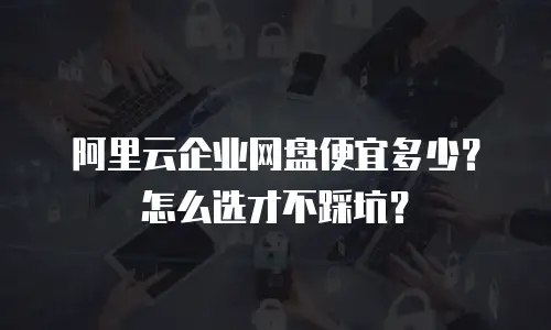 阿里云企业网盘便宜多少？怎么选才不踩坑？