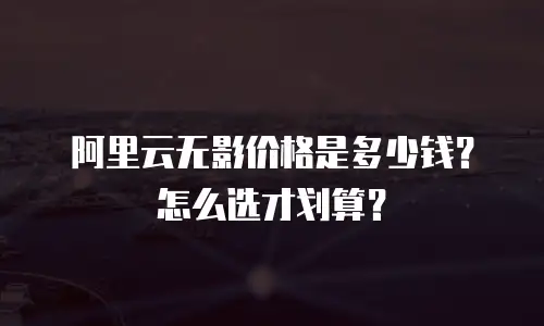 阿里云无影价格是多少钱？怎么选才划算？