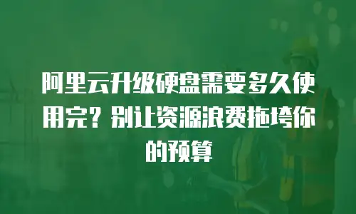 阿里云升级硬盘需要多久使用完？别让资源浪费拖垮你的预算