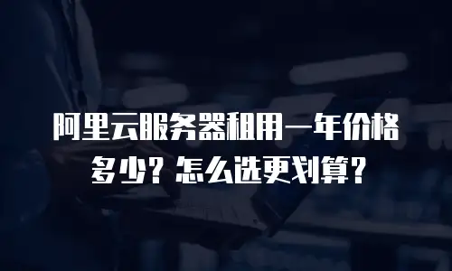 阿里云服务器租用一年价格多少？怎么选更划算？