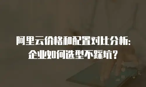 阿里云价格和配置对比分析：企业如何选型不踩坑？