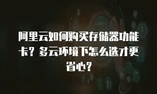 阿里云如何购买存储器功能卡？多云环境下怎么选才更省心？