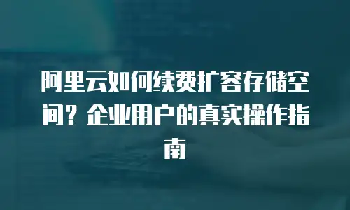 阿里云如何续费扩容存储空间？企业用户的真实操作指南