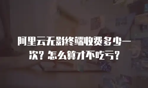 阿里云无影终端收费多少一次？怎么算才不吃亏？