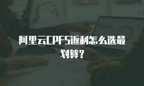 阿里云CPFS返利怎么选最划算？