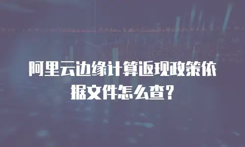 阿里云边缘计算返现政策依据文件怎么查？
