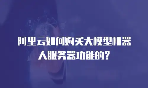 阿里云如何购买大模型机器人服务器功能的？