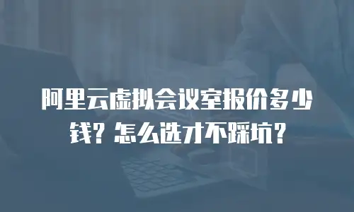 阿里云虚拟会议室报价多少钱？怎么选才不踩坑？