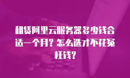 租赁阿里云服务器多少钱合适一个月？怎么选才不花冤枉钱？