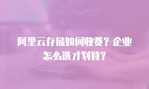 阿里云存储如何收费？企业怎么选才划算？
