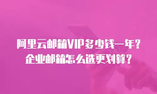 阿里云邮箱VIP多少钱一年？企业邮箱怎么选更划算？