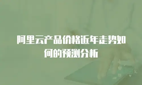 阿里云产品价格近年走势如何的预测分析