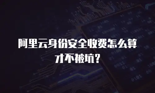 阿里云身份安全收费怎么算才不被坑？