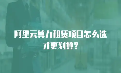 阿里云算力租赁项目怎么选才更划算？