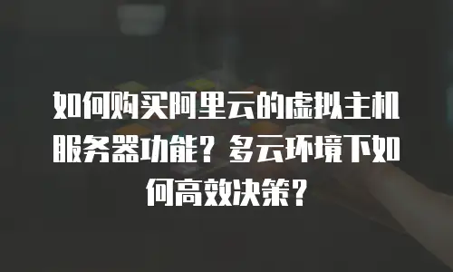 如何购买阿里云的虚拟主机服务器功能？多云环境下如何高效决策？