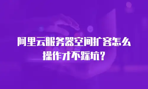 阿里云服务器空间扩容怎么操作才不踩坑？