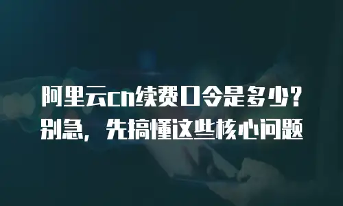 阿里云cn续费口令是多少？别急，先搞懂这些核心问题