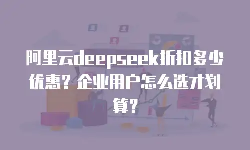 阿里云deepseek折扣多少优惠？企业用户怎么选才划算？