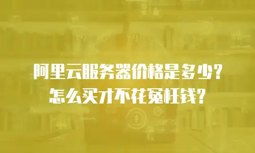 阿里云服务器价格是多少？怎么买才不花冤枉钱？