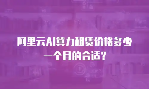 阿里云AI算力租赁价格多少一个月的合适？